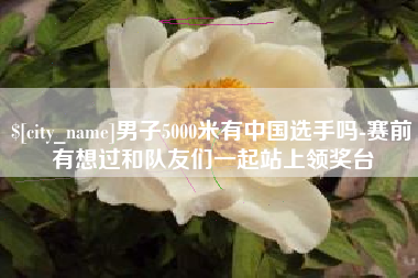 承德男子5000米有中国选手吗-赛前有想过和队友们一起站上领奖台