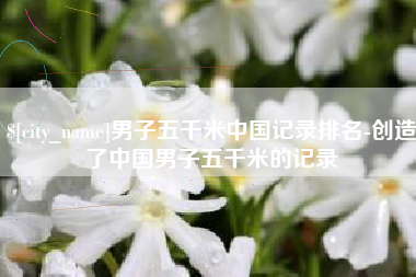 承德男子五千米中国记录排名-创造了中国男子五千米的记录